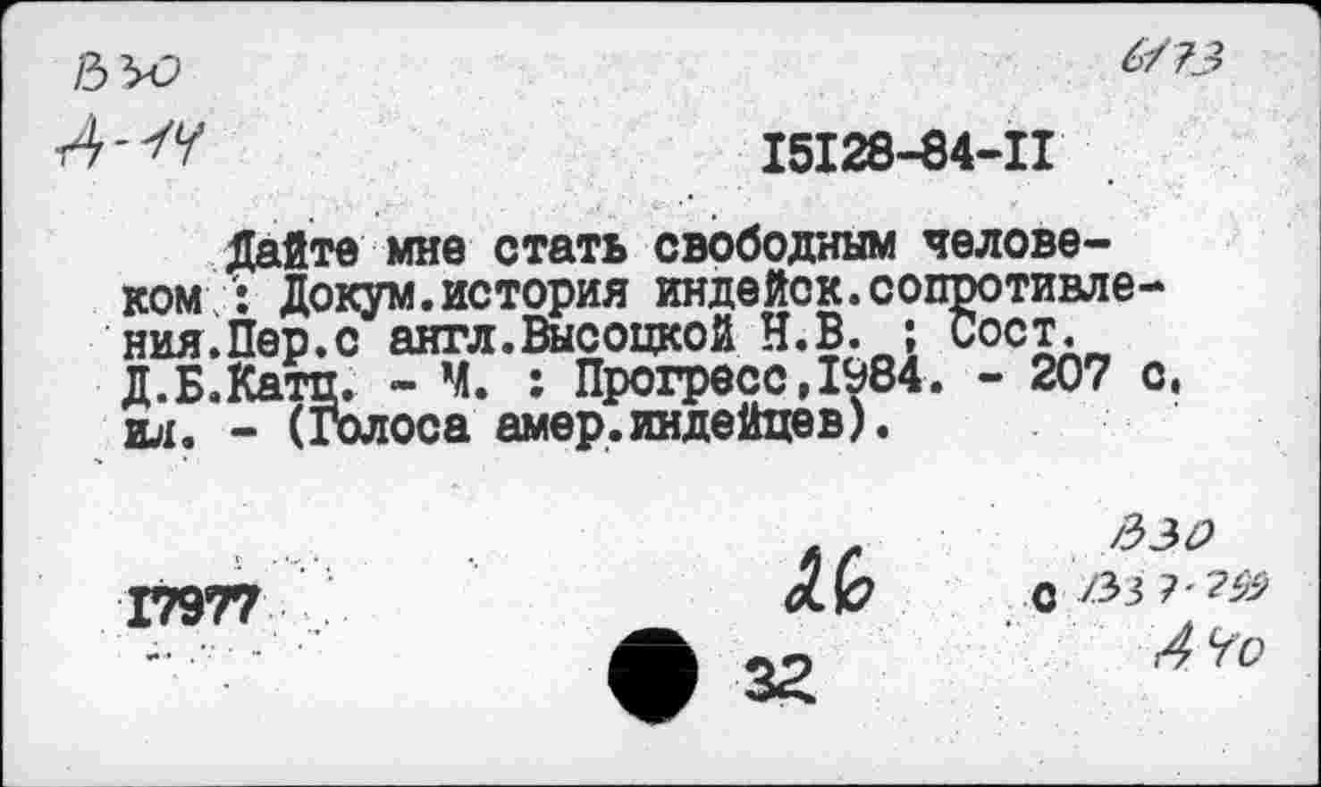 ﻿6
А "К	15128-04-11
Дайте мне стать свободным человеком Докум.история индейок.сопротивления.Пер.с англ.Высоцкой Н.В. ; сост. д.Б.Катц. - Ч. : Прогресс,1984. - 207 с, ил. - (Голоса амер.индейцев).
17977

с /Зз 7'2^
4 Чо